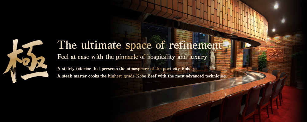 極 The ultimate space of refinement ～ Feel at ease with the pinnacle of hospitality and luxury ～
A stately interior that presents the atmosphere of the port city Kobe. A steak master cooks the highest grade Kobe Beef with the most advanced techniques.